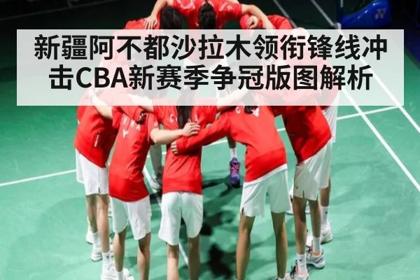 新疆阿不都沙拉木领衔锋线冲击CBA新赛季争冠版图解析