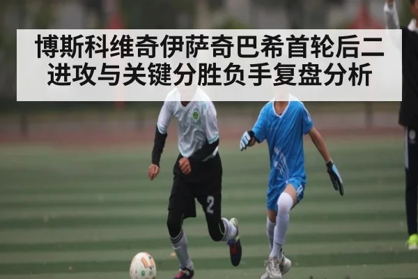 博斯科维奇伊萨奇巴希首轮后二进攻与关键分胜负手复盘分析