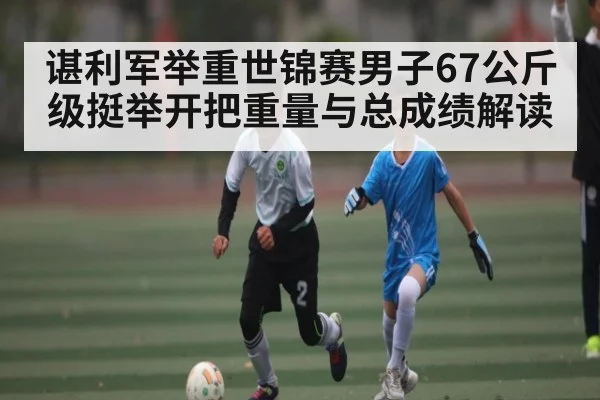 谌利军举重世锦赛男子67公斤级挺举开把重量与总成绩解读